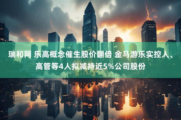 瑞和网 乐高概念催生股价翻倍 金马游乐实控人、高管等4人拟减持近5%公司股份