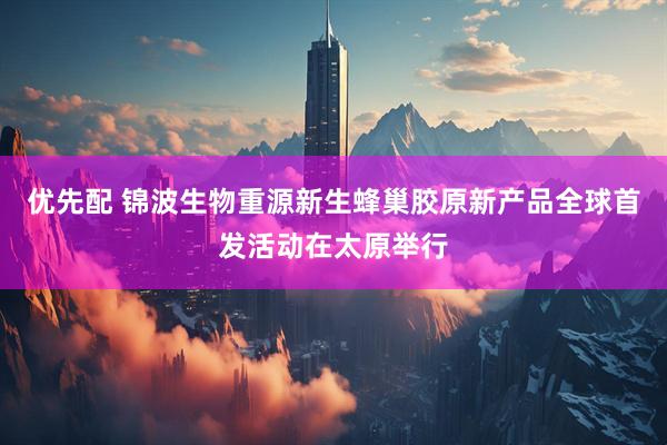 优先配 锦波生物重源新生蜂巢胶原新产品全球首发活动在太原举行