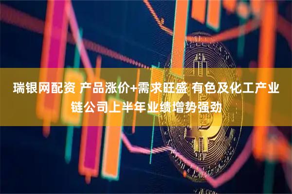 瑞银网配资 产品涨价+需求旺盛 有色及化工产业链公司上半年业绩增势强劲