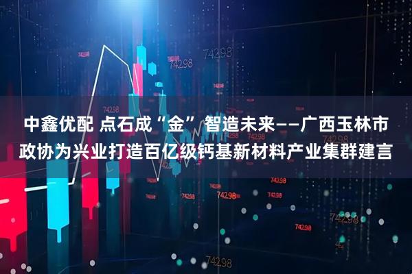 中鑫优配 点石成“金” 智造未来——广西玉林市政协为兴业打造百亿级钙基新材料产业集群建言