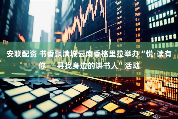 安联配资 书香飘满城云南香格里拉举办“悦·读有你——寻找身边的讲书人”活动