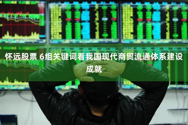 怀远股票 6组关键词看我国现代商贸流通体系建设成就