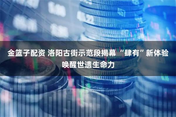 金篮子配资 洛阳古街示范段揭幕 “肆有”新体验唤醒世遗生命力