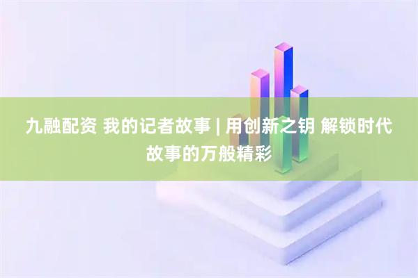 九融配资 我的记者故事 | 用创新之钥 解锁时代故事的万般精彩