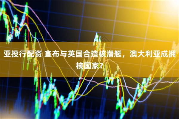 亚投行配资 宣布与英国合造核潜艇，澳大利亚成拥核国家？