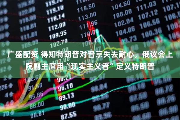 广盛配资 得知特朗普对普京失去耐心，俄议会上院副主席用“现实主义者”定义特朗普