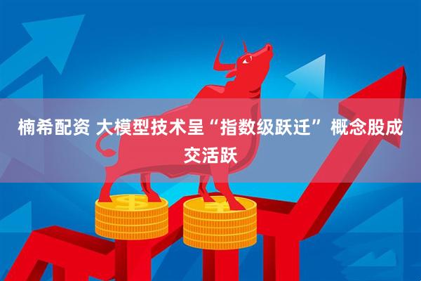 楠希配资 大模型技术呈“指数级跃迁” 概念股成交活跃