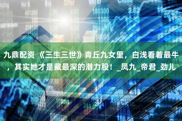 九鼎配资 《三生三世》青丘九女里，白浅看着最牛，其实她才是藏最深的潜力股！_凤九_帝君_劲儿