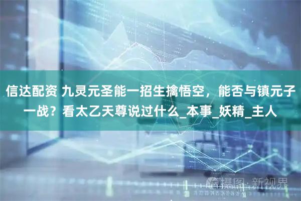 信达配资 九灵元圣能一招生擒悟空，能否与镇元子一战？看太乙天尊说过什么_本事_妖精_主人