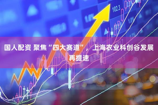 国人配资 聚焦“四大赛道”，上海农业科创谷发展再提速
