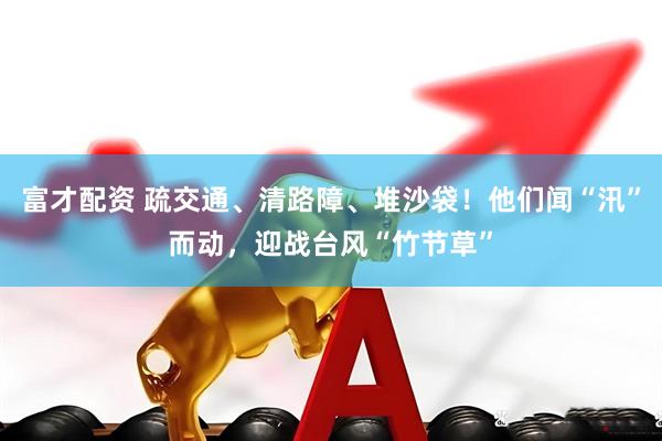 富才配资 疏交通、清路障、堆沙袋！他们闻“汛”而动，迎战台风“竹节草”