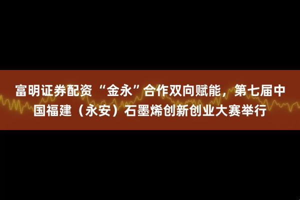 富明证券配资 “金永”合作双向赋能，第七届中国福建（永安）石墨烯创新创业大赛举行