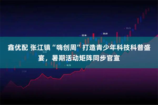 鑫优配 张江镇“嗨创周”打造青少年科技科普盛宴，暑期活动矩阵同步官宣