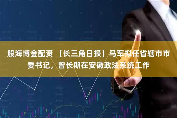 股海博金配资 【长三角日报】马军拟任省辖市市委书记，曾长期在安徽政法系统工作