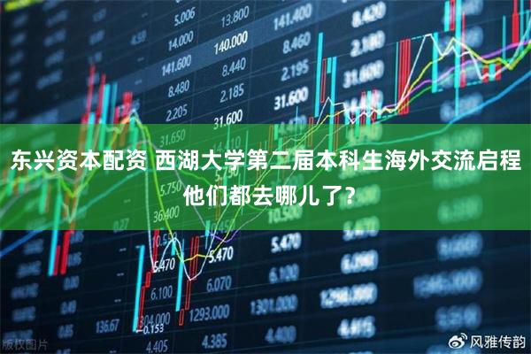 东兴资本配资 西湖大学第二届本科生海外交流启程 他们都去哪儿了？