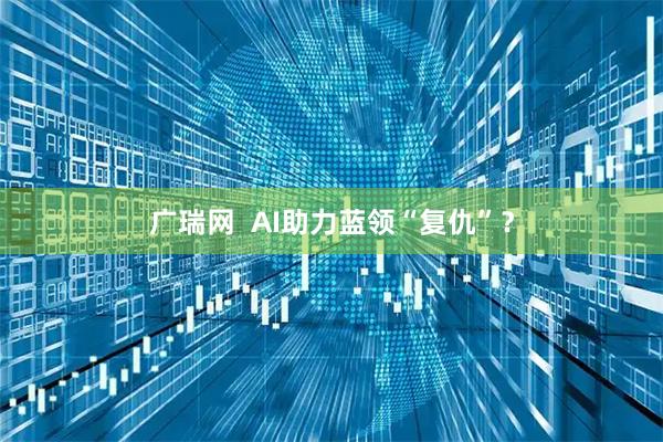 广瑞网  AI助力蓝领“复仇”？