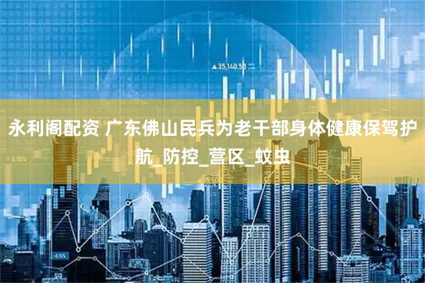 永利阁配资 广东佛山民兵为老干部身体健康保驾护航_防控_营区_蚊虫