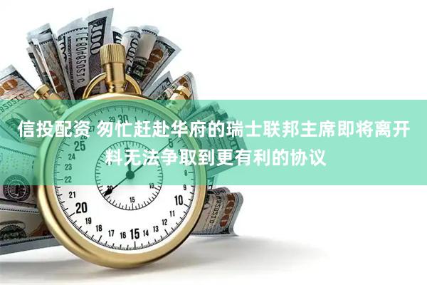 信投配资 匆忙赶赴华府的瑞士联邦主席即将离开 料无法争取到更有利的协议