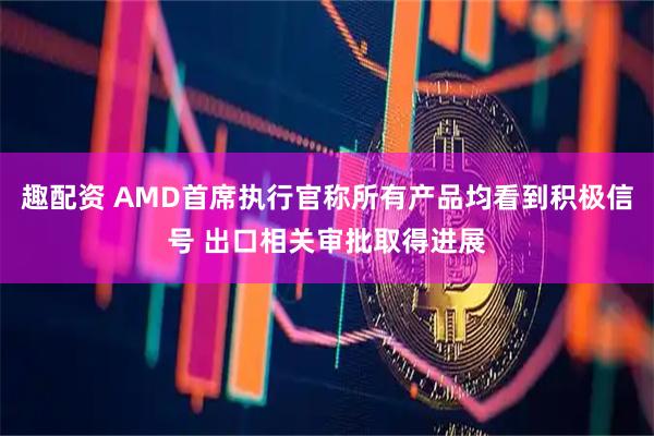 趣配资 AMD首席执行官称所有产品均看到积极信号 出口相关审批取得进展