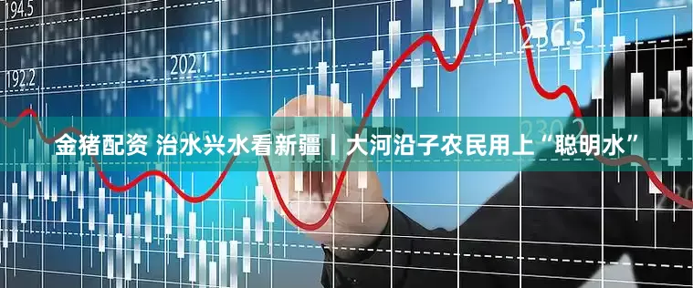 金猪配资 治水兴水看新疆丨大河沿子农民用上“聪明水”