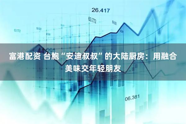 富港配资 台胞“安迪叔叔”的大陆厨房：用融合美味交年轻朋友