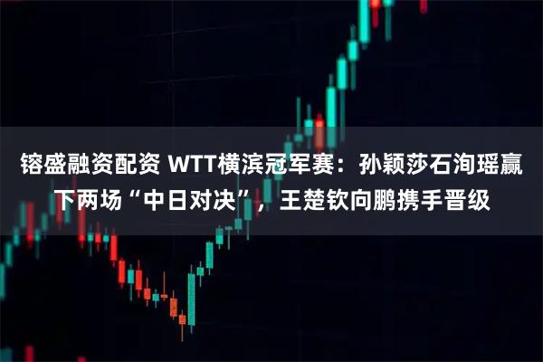 镕盛融资配资 WTT横滨冠军赛：孙颖莎石洵瑶赢下两场“中日对决”，王楚钦向鹏携手晋级