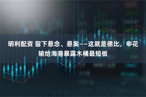 明利配资 留下悬念、悬案——这就是德比，申花输给海港暴露木桶最短板