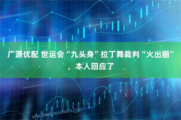 广源优配 世运会“九头身”拉丁舞裁判“火出圈”，本人回应了