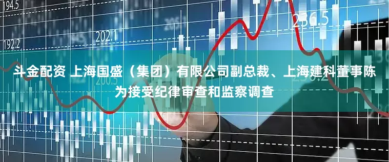 斗金配资 上海国盛（集团）有限公司副总裁、上海建科董事陈为接受纪律审查和监察调查