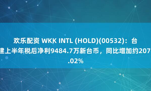 欢乐配资 WKK INTL (HOLD)(00532)：台湾港建上半年税后净利9484.7万新台币，同比增加约207.02%