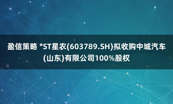 盈信策略 *ST星农(603789.SH)拟收购中城汽车(山东)有限公司100%股权