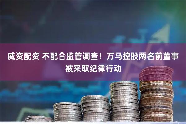 威资配资 不配合监管调查！万马控股两名前董事被采取纪律行动