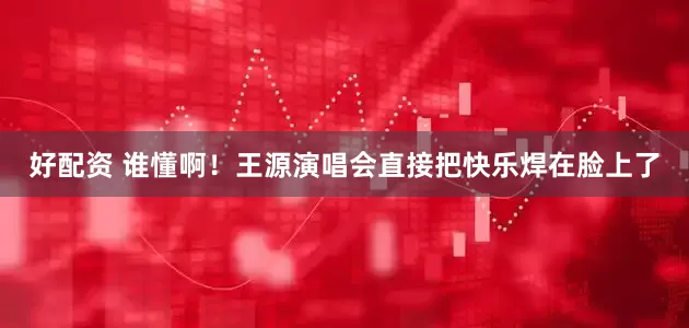 好配资 谁懂啊！王源演唱会直接把快乐焊在脸上了