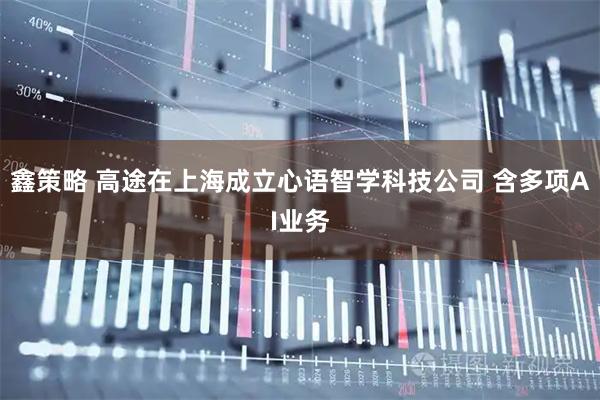 鑫策略 高途在上海成立心语智学科技公司 含多项AI业务