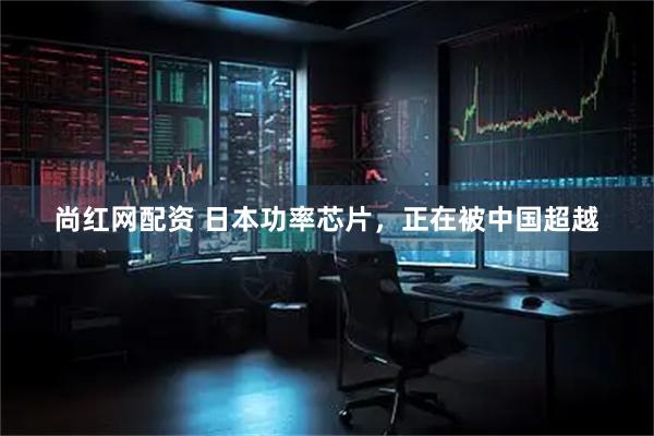 尚红网配资 日本功率芯片，正在被中国超越