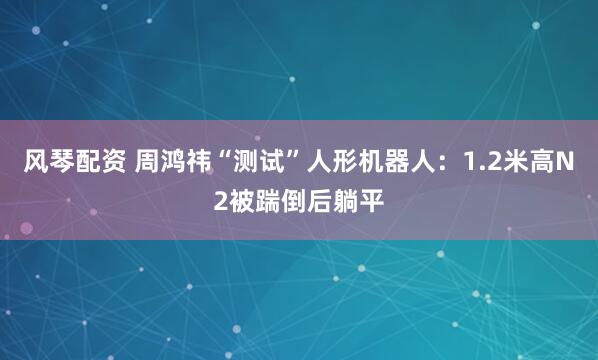 风琴配资 周鸿祎“测试”人形机器人：1.2米高N2被踹倒后躺平