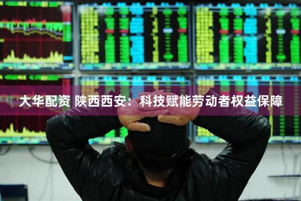大华配资 陕西西安：科技赋能劳动者权益保障