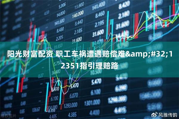 阳光财富配资 职工车祸遭遇赔偿难&#32;12351指引理赔路