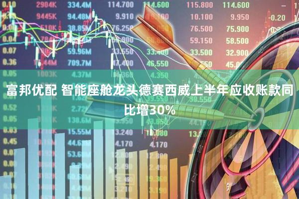 富邦优配 智能座舱龙头德赛西威上半年应收账款同比增30%