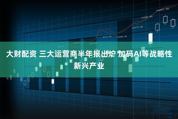 大财配资 三大运营商半年报出炉 加码AI等战略性新兴产业