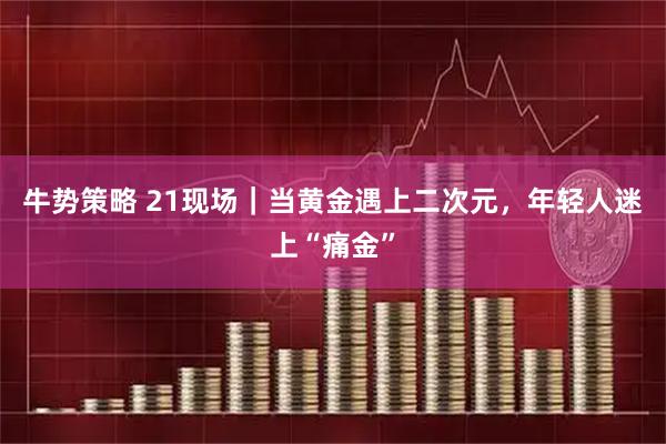 牛势策略 21现场｜当黄金遇上二次元，年轻人迷上“痛金”