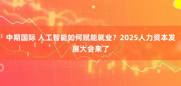中期国际 人工智能如何赋能就业？2025人力资本发展大会来了