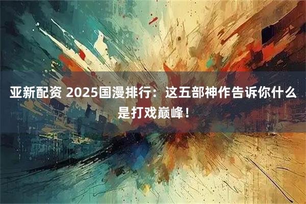 亚新配资 2025国漫排行：这五部神作告诉你什么是打戏巅峰！
