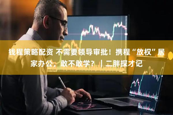 钱程策略配资 不需要领导审批！携程“放权”居家办公，敢不敢学？｜二胖探才记