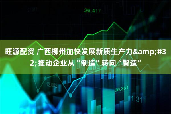 旺源配资 广西柳州加快发展新质生产力&#32;推动企业从“制造”转向“智造”