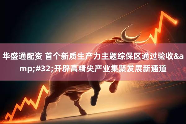华盛通配资 首个新质生产力主题综保区通过验收&#32;开辟高精尖产业集聚发展新通道