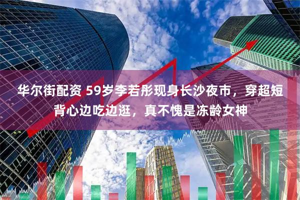 华尔街配资 59岁李若彤现身长沙夜市，穿超短背心边吃边逛，真不愧是冻龄女神