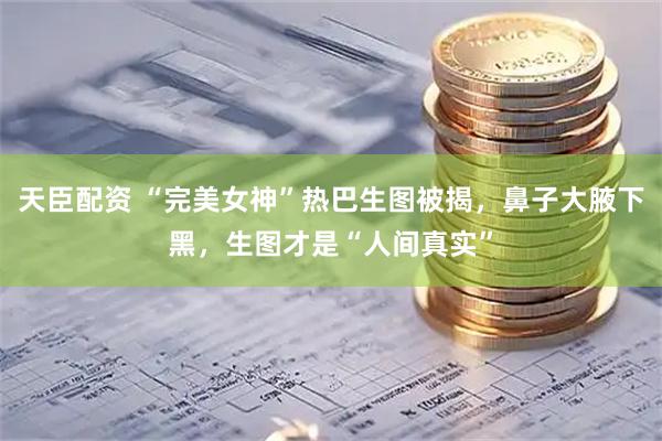 天臣配资 “完美女神”热巴生图被揭，鼻子大腋下黑，生图才是“人间真实”