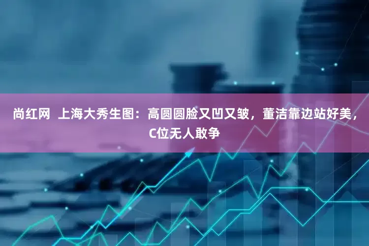 尚红网  上海大秀生图：高圆圆脸又凹又皱，董洁靠边站好美，C位无人敢争